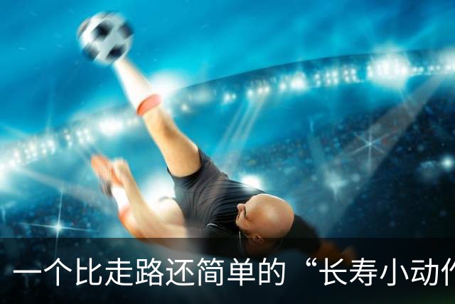 一个比走路还简单的“长寿小动作”？每天10分钟，3个变化可留意